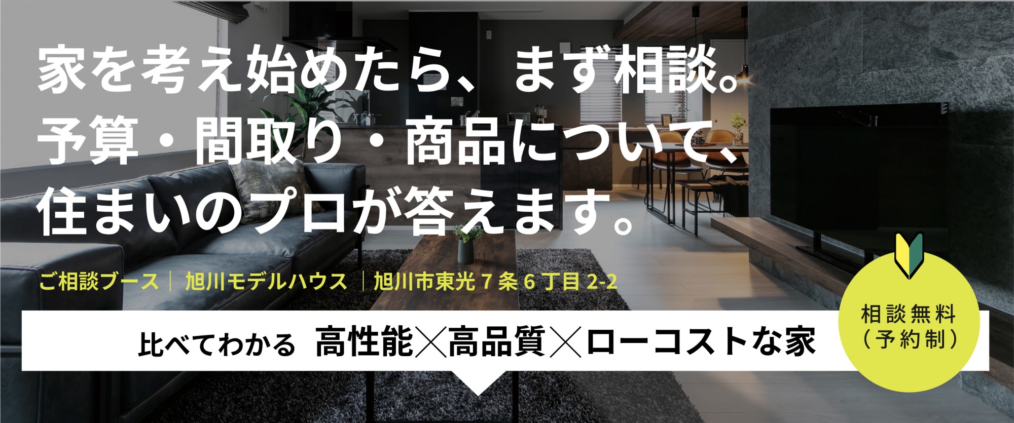 〒078-8347  北海道旭川市東光7条6丁目2-2
来場予約受付中　10:00〜17:00（定休日／水曜日）