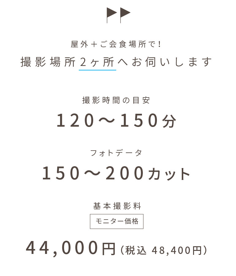 屋外+ご会食場所で! 撮影場所2ヶ所へお伺いします | 撮影時間の目安:120〜150分 | フォトデータ:150〜200カット | 基本撮影料:44,000円