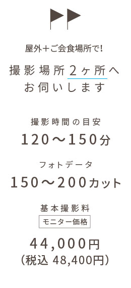 屋外+ご会食場所で! 撮影場所2ヶ所へお伺いします | 撮影時間の目安:120〜150分 | フォトデータ:150〜200カット | 基本撮影料:44,000円